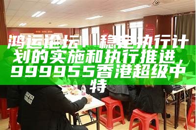 鸿运论坛：稳定执行计划的实施和执行推进，999955香港超级中特