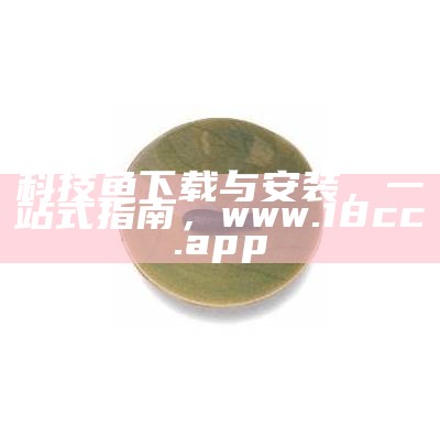 科技鱼下载与安装，一站式指南，www.18cc.app