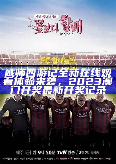 咸师西游记全新在线观看体验来袭，2023澳门开奖最新开奖记录