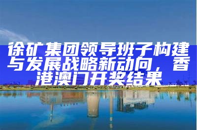 徐矿集团领导班子构建与发展战略新动向，香港澳门开奖结果