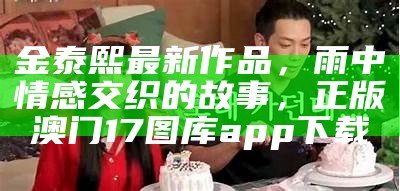 金泰熙最新作品，雨中情感交织的故事，正版澳门17图库app下载