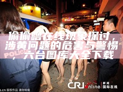 偷偷噜在线现象探讨，涉黄问题的危害与警惕，六台图库大全下载