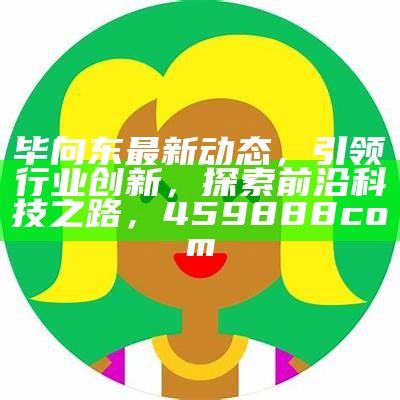 毕向东最新动态，引领行业创新，探索前沿科技之路，459888com