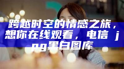 跨越时空的情感之旅，想你在线观看，电信→jpg黑白图库